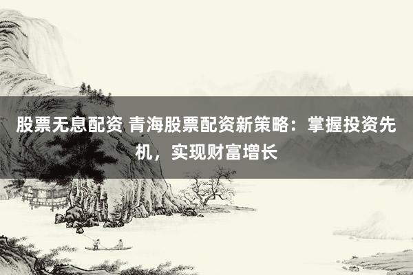 股票无息配资 青海股票配资新策略：掌握投资先机，实现财富增长