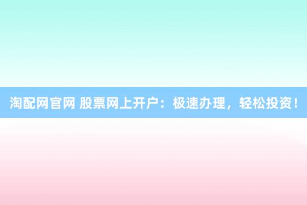 淘配网官网 股票网上开户：极速办理，轻松投资！