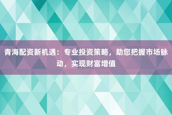 青海配资新机遇：专业投资策略，助您把握市场脉动，实现财富增值
