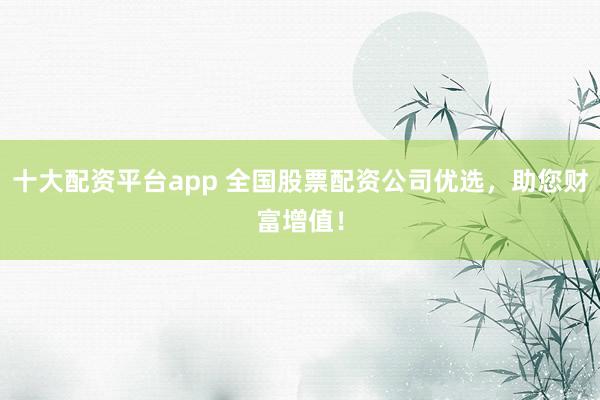十大配资平台app 全国股票配资公司优选，助您财富增值！