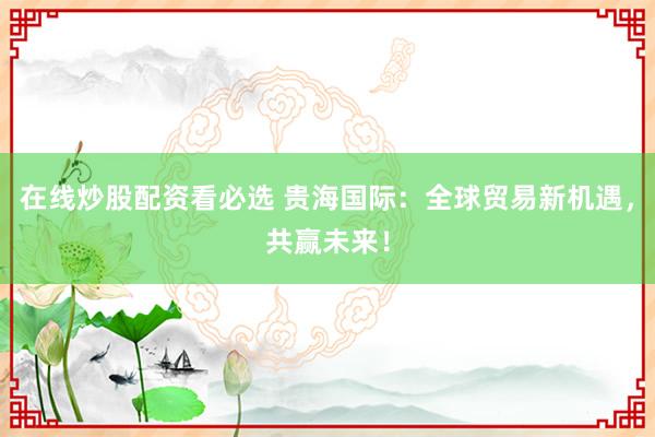 在线炒股配资看必选 贵海国际：全球贸易新机遇，共赢未来！