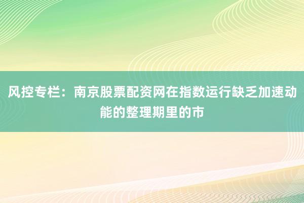 风控专栏：南京股票配资网在指数运行缺乏加速动能的整理期里的市