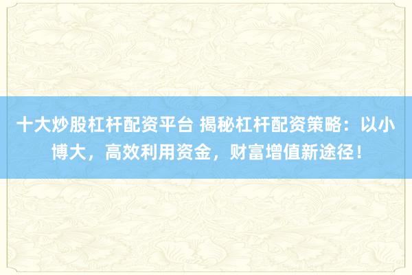 十大炒股杠杆配资平台 揭秘杠杆配资策略：以小博大，高效利用资金，财富增值新途径！