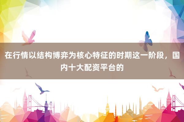 在行情以结构博弈为核心特征的时期这一阶段，国内十大配资平台的