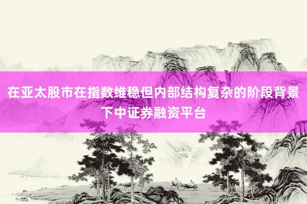 在亚太股市在指数维稳但内部结构复杂的阶段背景下中证券融资平台