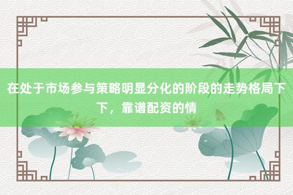 在处于市场参与策略明显分化的阶段的走势格局下下，靠谱配资的情