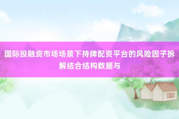 国际投融资市场场景下持牌配资平台的风险因子拆解结合结构数据与