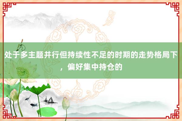 处于多主题并行但持续性不足的时期的走势格局下，偏好集中持仓的