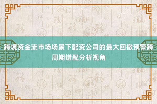 跨境资金流市场场景下配资公司的最大回撤预警跨周期错配分析视角