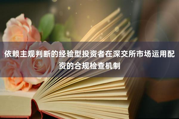 依赖主观判断的经验型投资者在深交所市场运用配资的合规检查机制
