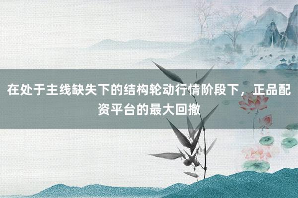 在处于主线缺失下的结构轮动行情阶段下，正品配资平台的最大回撤