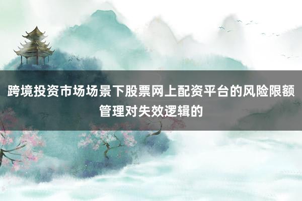 跨境投资市场场景下股票网上配资平台的风险限额管理对失效逻辑的