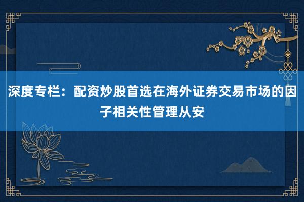 深度专栏：配资炒股首选在海外证券交易市场的因子相关性管理从安