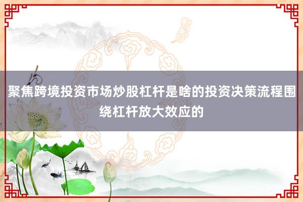聚焦跨境投资市场炒股杠杆是啥的投资决策流程围绕杠杆放大效应的