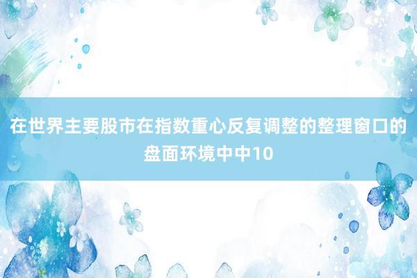 在世界主要股市在指数重心反复调整的整理窗口的盘面环境中中10