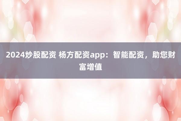 2024炒股配资 杨方配资app：智能配资，助您财富增值