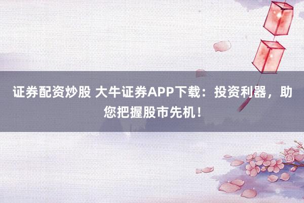 证券配资炒股 大牛证券APP下载：投资利器，助您把握股市先机！